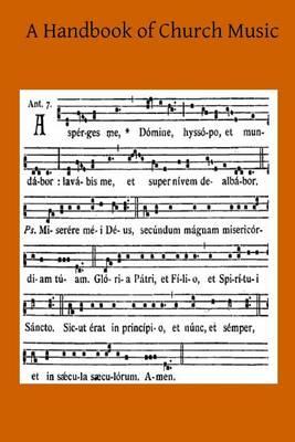A Handbook of Church Music: A Practical Guide for All Those Having the Charge of Schools and Choirs, And Others Who Desire to Restore Plainsong to Its Proper Place in the Services of the Church