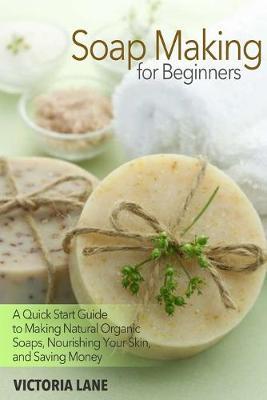 Soap Making for Beginners: A Quick Start Guide to Making Natural Organic Soaps, Nourishing Your Skin, and Saving Money