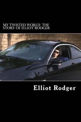 My Twisted World the Story of Elliot Rodger: The Definitive Story on Why the Heinous Elliot Rodger Committed Some of the Most Terrifying Murders in U.S History