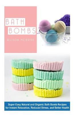 Bath Bombs: Super Easy Natural and Organic Bath Bombs Recipes for Instant Relaxation, Reduced Stress, and Better Health