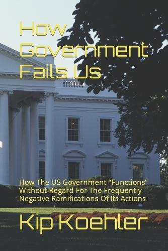 How Government Fails Us: How The US Government Functions Without Regard For The Frequently Negative Ramifications Of Its Actions
