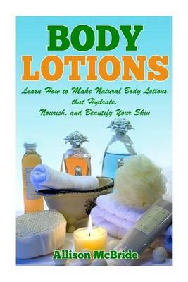 Body Lotions: Learn How to Make Natural Body Lotions that Hydrate, Nourish, and Beautify Your Skin