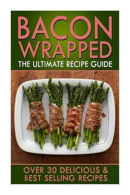 Bacon Wrapped: The Ultimate Recipe Guide: Over 30 Delicious & Best Selling Recipes