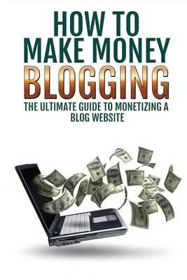 Make Money Blogging: The Ultimate Guide to Monetizing a Blog Website