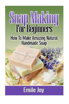 Soap Making For Beginners: How To Make Amazing Natural Handmade Soap