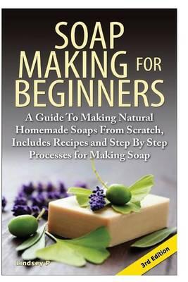 Soap Making for Beginners: A Guide to Making Natural Homemade Soaps from Scratch, Includes Recipes and Step by Step Processes for Making Soaps