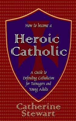 How to Become a Heroic Catholic: A Guide to Defending Catholicism for Teenagers and Young Adults
