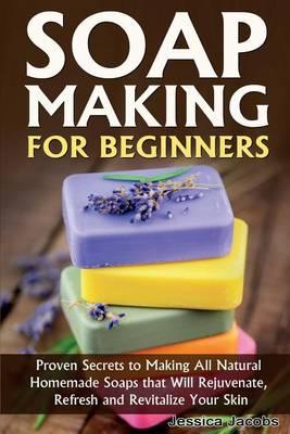 Soap Making for Beginners: Proven Secrets to Making All Natural Homemade Soaps That Will Rejuvenate, Refresh and Revitalize Your Skin