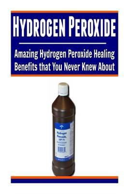 Hydrogen Peroxide: Amazing Hydrogen Peroxide Healing Benefits That You Never Kne: (Hydrogen Peroxide Miracle, Hydrogen Peroxide Cures, Hydrogen Peroxide Uses, Hydrogen Peroxide Handbook)