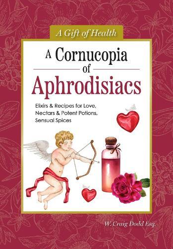 A Cornucopia of Aphrodisiacs: Elixirs & Recipes for Love, Nectars & Potent Potions, Sensual Spices