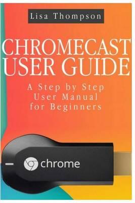 Chromecast User Guide: A Step by Step User Manual for Beginners