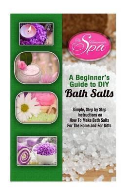 A Beginner's Guide to DIY Bath Salts: A Practical Step-By-Step Beginner's Guide and Recipes for Making Simple, Homemade Bath Salts