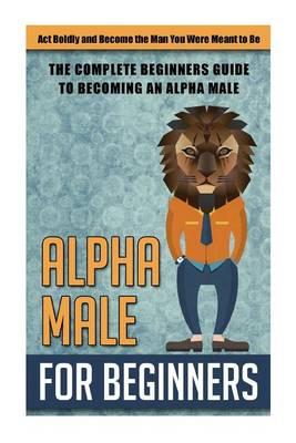 Alpha Male for Beginners: ACT Boldly and Become the Man You Were Meant to Be -