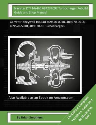 Navistar DT414/466 684237C92 Turbocharger Rebuild Guide and Shop Manual: Garrett Honeywell T04B18 409570-0018, 409570-9018, 409570-5018, 409570-18 Turbochargers
