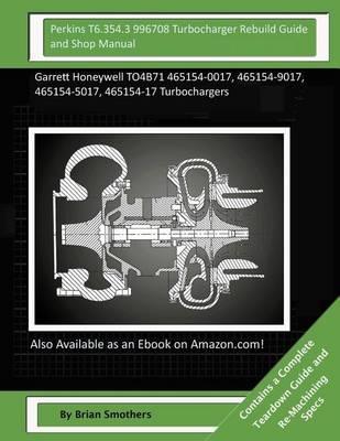 Perkins T6.354.3 996708 Turbocharger Rebuild Guide and Shop Manual: Garrett Honeywell TO4B71 465154-0017, 465154-9017, 465154-5017, 465154-17 Turbochargers