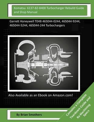 Komatsu 6137-82-8400 Turbocharger Rebuild Guide and Shop Manual: Garrett Honeywell T04B 465044-0244, 465044-9244, 465044-5244, 465044-244 Turbochargers