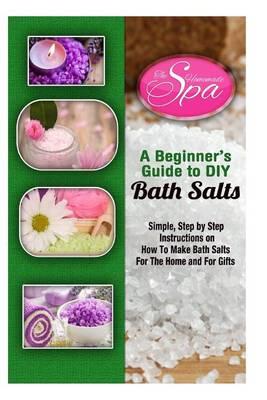 A Beginner's Guide to DIY Bath Salts: A Practical Step-By-Step Beginner's Guide and Recipes for Making Simple, Homemade Bath Salts