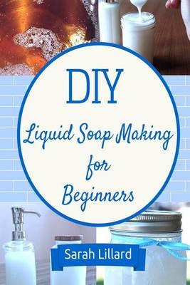 DIY Liquid Soap Making for Beginners: How to Make Moisturizing Hand Soaps, Therapeutic Shower Gels, Relaxing Bubble Baths and More