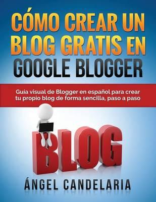 Como Crear Un Blog Gratis En Google Blogger: Guia visual de Blogger en espanol para crear tu propio blog de forma sencilla, paso a paso.
