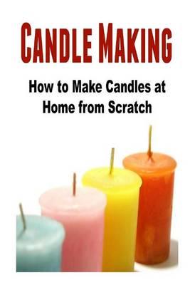 Candle Making: How to Make Candles at Home from Scratch: (Candles - Candle Making - Candle Making Business)