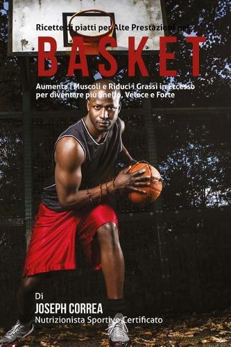 Ricette di piatti per Alte Prestazioni nel Basket: Aumenta i Muscoli e Riduci i Grassi in Eccesso per diventare piu Snello, Veloce e Forte