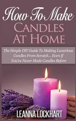 How to Make Candles at Home: The Simple DIY Guide to Making Luxurious Candles from Scratch? Even If You've Never Made Candles Before