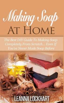 Making Soap at Home: The Best DIY Guide to Making Soap Completely from Scratch... Even If You've Never Made Soap Before