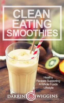 Clean Eating Smoothies: Healthy Recipes Supporting A Whole Foods Lifestyle