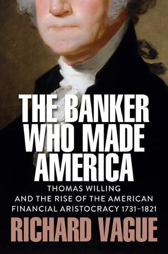 The Banker Who Made America: Thomas Willing and the Rise of the American Financial Aristocracy, 1731-1821