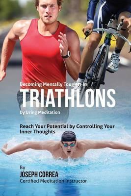 Becoming Mentally Tougher In Triathlons by Using Meditation: Reach Your Potential by Controlling Your Inner Thoughts