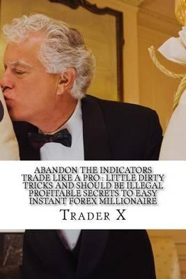 Abandon The Indicators Trade Like A Pro: Little Dirty Tricks And Should Be Illegal Profitable Secrets To Easy Instant Forex Millionaire: Forex Trading For Profits, Escape 9-5, Live Anywhere, Join The New Rich