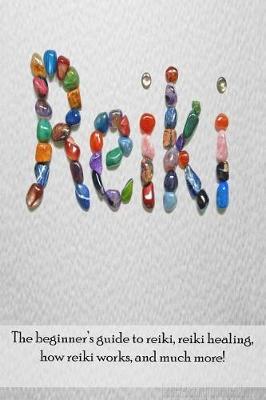 Reiki: The beginner's guide to Reiki, Reiki healing, how Reiki works, and much more!