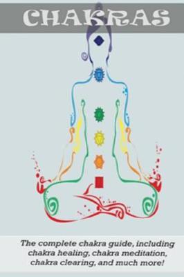 Chakras: The Complete Chakra Guide, Including Chakra Healing, Chakra Meditation, Chakra Clearing and Much More!