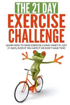 The 21-Day Exercise Challenge: Learn How to Make Exercise a Daily Habit in Just 21 Days, Even If You Hate It or Don't Have Time!