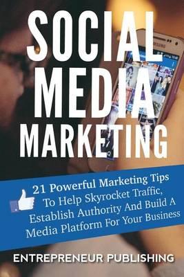 Social Media Marketing: 21 Powerful Marketing Tips To Help Skyrocket Traffic, Establish Authority And Build A Media Platform For Your Business