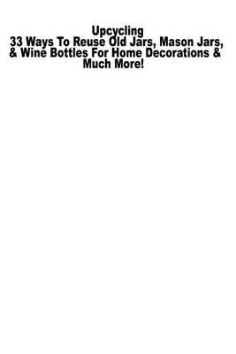 Upcycling: 33 Ways to Reuse Old Glass Jars, Mason Jars, & Wine Bottles for Home Decorations & Much More!