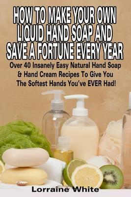 How To Make Your Own Liquid Hand Soap & Save A Fortune Every Year: Over 40 Insanely Easy Natural Hand Soap & Hand Cream Recipes To Give You The Softest Hands You've Ever Had