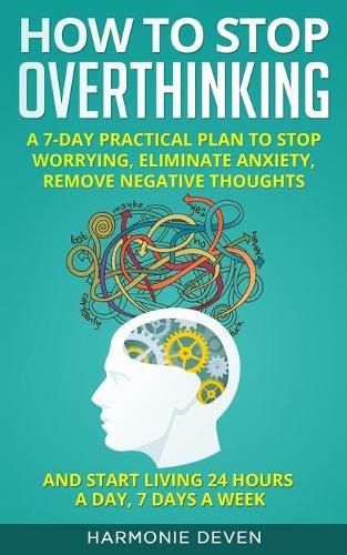 How to Stop Overthinking: A 7-Day Practical Plan to Stop Worrying, Eliminate Anxiety, Remove Negative Thoughts and Start Living 24 Hours a Day, 7 Days a Week