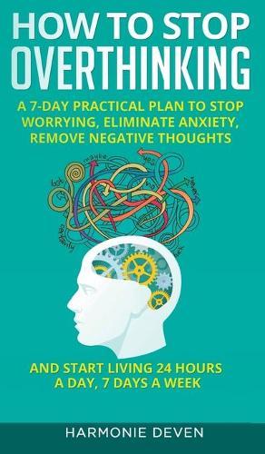 How to Stop Overthinking: A 7-Day Practical Plan to Stop Worrying, Eliminate Anxiety, Remove Negative Thoughts and Start Living 24 Hours a Day, 7 Days a Week