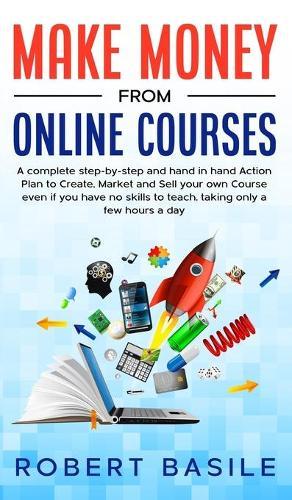 Make Money from Online Courses: A Complete Step-by-Step and Hand-in-Hand Action Plan to Create, Market and Sell Your Own Course Even if You Have no Skills to Teach, Taking Only a Few Hours a Day