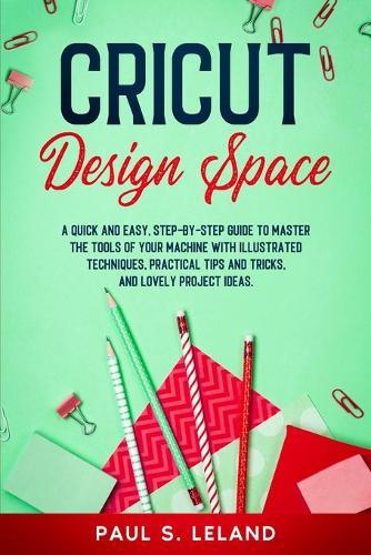 Cricut Design Space: A Quick and Easy, Step-by-Step Guide to Master the Tools of Your Machine With Illustrated Techniques, Practical Tips and Tricks, and Lovely Project Ideas