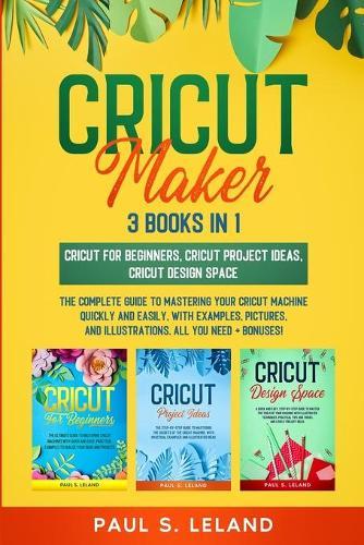 Cricut Maker: The Complete Guide to Mastering Your Cricut Machine Quickly and Easily, With Examples, Pictures, and Illustrations. All You Need + Bonuses!