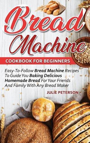 Bread Machine Cookbook For Beginners: Easy-To-Follow Bread Machine Recipes To Guide You Baking Delicious Homemade Bread For Your Friends And Family With Any Bread Maker