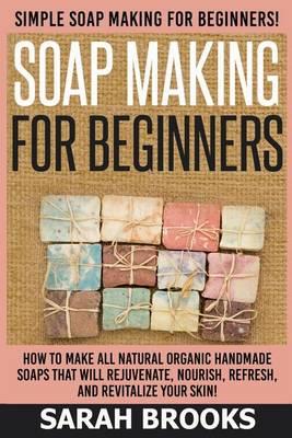 Soap Making For Beginners - Sarah Brooks: Simple Soap Making For Beginners! How To Make All Natural Organic Handmade Soaps That Will Rejuvenate, Nourish, Refresh, And Revitalize Your Skin!
