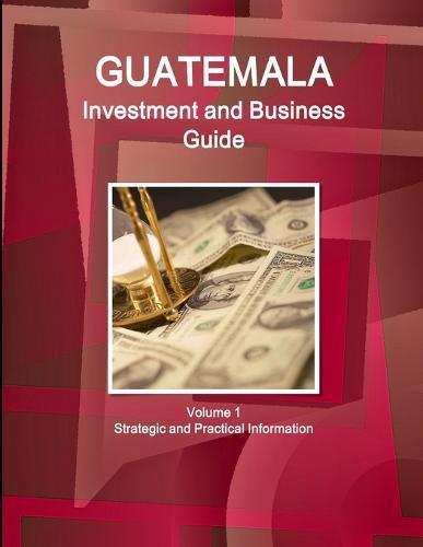 Guatemala Investment and Business Guide Volume 1 Strategic and Practical Information