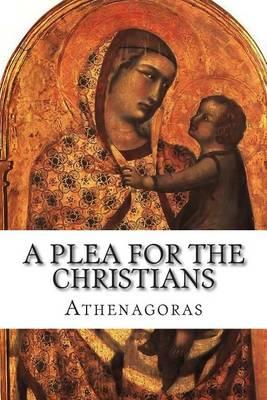 A Plea For the Christians: To the Emperors Marcus Aurelius Anoninus and Lucius Aurelius Commodus, conquerors of Armenia and Sarmatia, and more than all, philosophers
