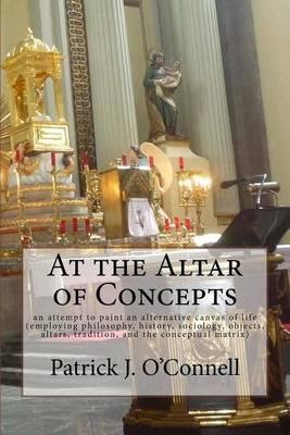 At the Altar of Concepts: an attempt to paint an alternative canvas of life (employing philosophy, history, sociology, objects, altars, tradition, and the conceptual matrix)