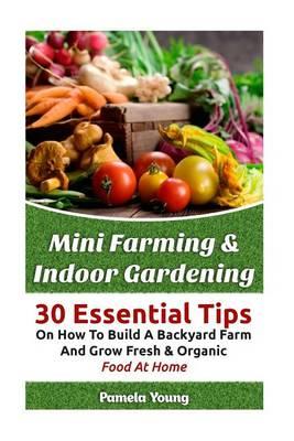 Mini Farming & Indoor Gardening: 30 Essential Tips on How to Build a Backyard Farm and Grow Fresh & Organic Food at Home: (Mini Farming Self-Sufficiency on 1/ 4 Acre, the Backyard Homestead)