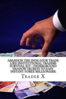 Abandon The Indicator Trade Like Institutional Traders Survival Kit: Underground Shadow Secrets To Easy Instant Forex Millionaire: Strange Shocking Secrets To Forex Profit, Escape The Economic Calamity, Bust The Rat Cycle, Join The New Rich