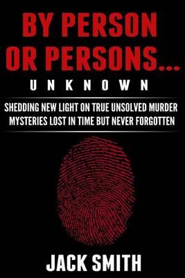By Person or Persons...UNKNOWN: Shedding New Light on True Unsolved Murder Mysteries Lost in Time But Never Forgotten
